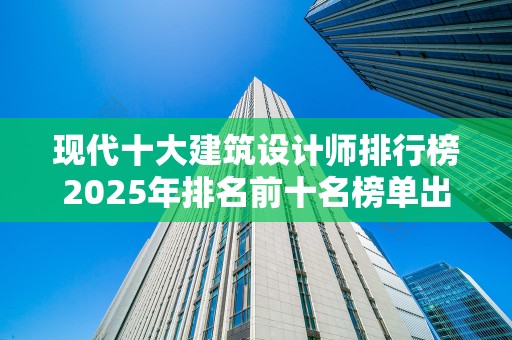 现代十大建筑设计师排行榜2025年排名前十名榜单出炉