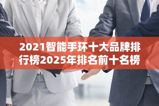 2021智能手环十大品牌排行榜2025年排名前十名榜单出炉