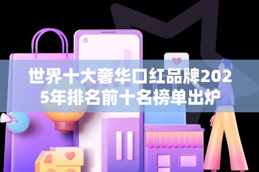 世界十大奢华口红品牌2025年排名前十名榜单出炉