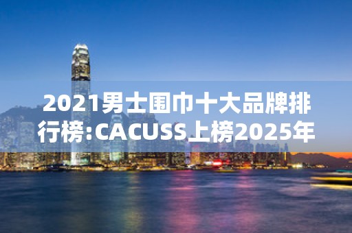 2021男士围巾十大品牌排行榜:CACUSS上榜2025年排名前十名榜单出炉