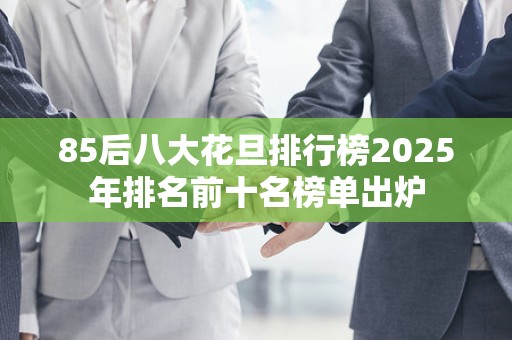 85后八大花旦排行榜2025年排名前十名榜单出炉