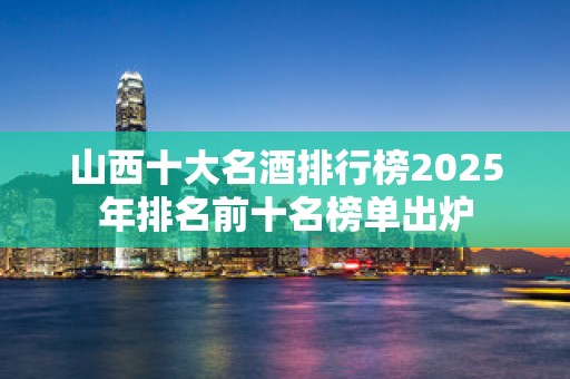 山西十大名酒排行榜2025年排名前十名榜单出炉