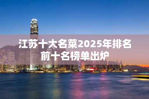 江苏十大名菜2025年排名前十名榜单出炉