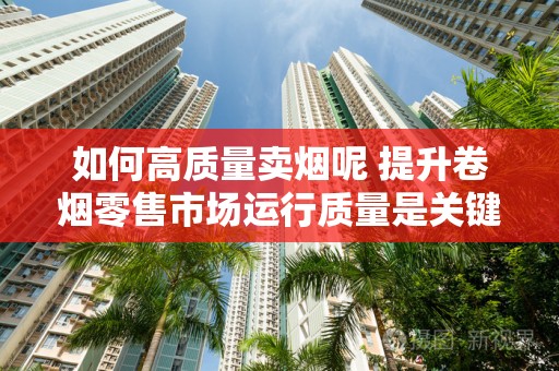 如何高质量卖烟呢 提升卷烟零售市场运行质量是关键！