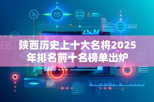 陕西历史上十大名将2025年排名前十名榜单出炉
