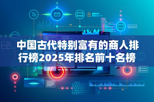 中国古代特别富有的商人排行榜2025年排名前十名榜单出炉