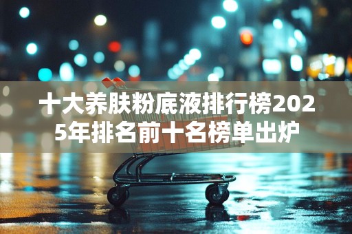 十大养肤粉底液排行榜2025年排名前十名榜单出炉