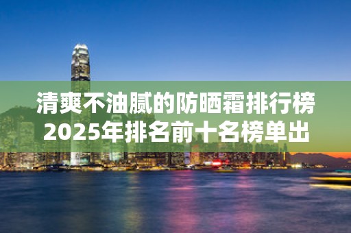 清爽不油腻的防晒霜排行榜2025年排名前十名榜单出炉