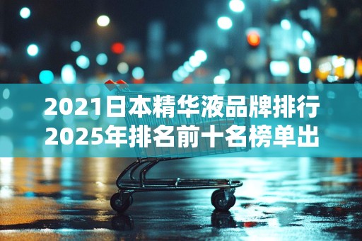 2021日本精华液品牌排行2025年排名前十名榜单出炉