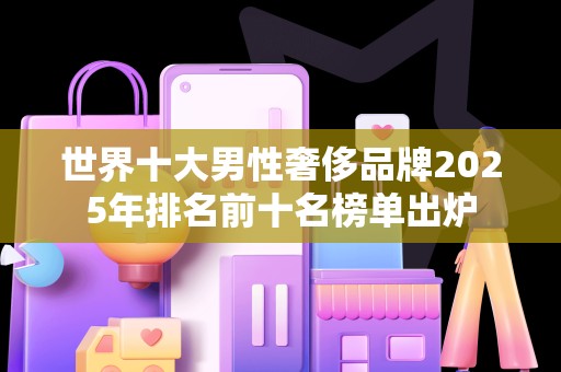 世界十大男性奢侈品牌2025年排名前十名榜单出炉