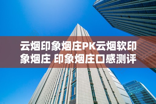 云烟印象烟庄PK云烟软印象烟庄 印象烟庄口感测评