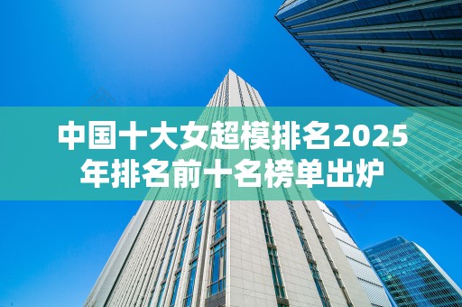 中国十大女超模排名2025年排名前十名榜单出炉