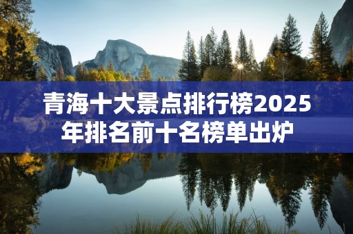 青海十大景点排行榜2025年排名前十名榜单出炉