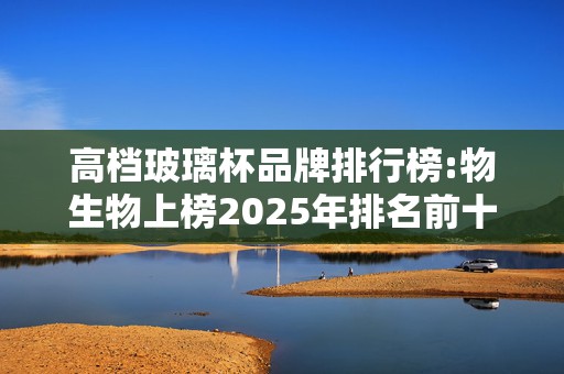 高档玻璃杯品牌排行榜:物生物上榜2025年排名前十名榜单出炉