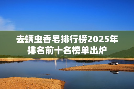 去螨虫香皂排行榜2025年排名前十名榜单出炉
