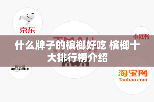 什么牌子的槟榔好吃 槟榔十大排行榜介绍