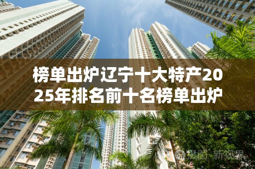 榜单出炉辽宁十大特产2025年排名前十名榜单出炉