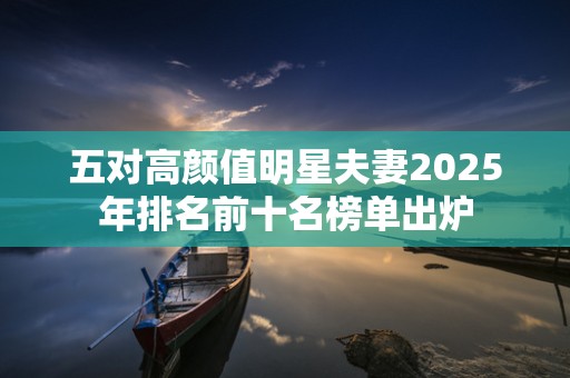 五对高颜值明星夫妻2025年排名前十名榜单出炉