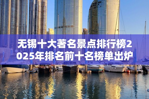 无锡十大著名景点排行榜2025年排名前十名榜单出炉