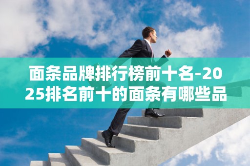 面条品牌排行榜前十名-2025排名前十的面条有哪些品牌2025年排名前十名榜单出炉
