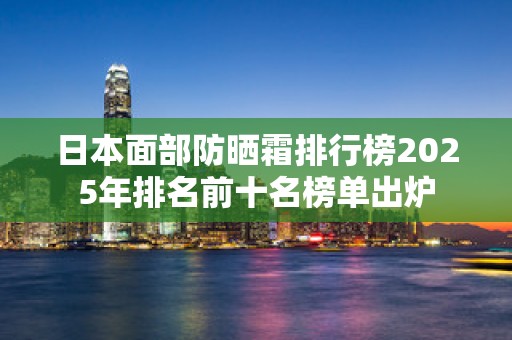 日本面部防晒霜排行榜2025年排名前十名榜单出炉