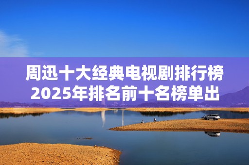 周迅十大经典电视剧排行榜2025年排名前十名榜单出炉