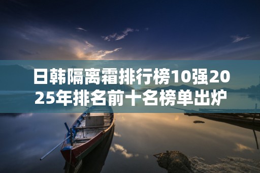 日韩隔离霜排行榜10强2025年排名前十名榜单出炉