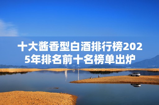 十大酱香型白酒排行榜2025年排名前十名榜单出炉