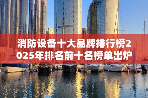 消防设备十大品牌排行榜2025年排名前十名榜单出炉