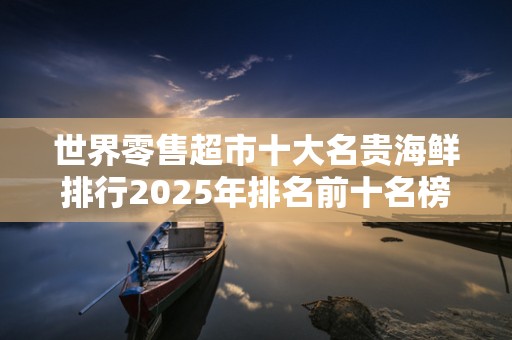 世界零售超市十大名贵海鲜排行2025年排名前十名榜单出炉