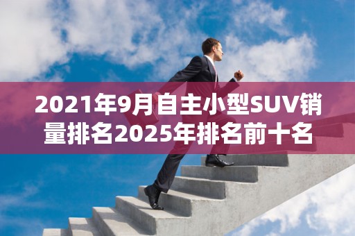 2021年9月自主小型SUV销量排名2025年排名前十名榜单出炉