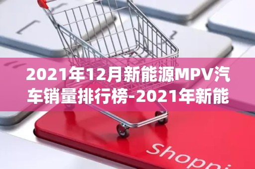 2021年12月新能源MPV汽车销量排行榜-2021年新能源mpv销量排行2025年排名前十名榜单出炉