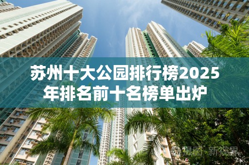 苏州十大公园排行榜2025年排名前十名榜单出炉