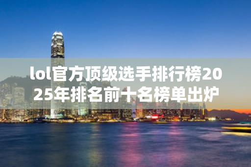 lol官方顶级选手排行榜2025年排名前十名榜单出炉