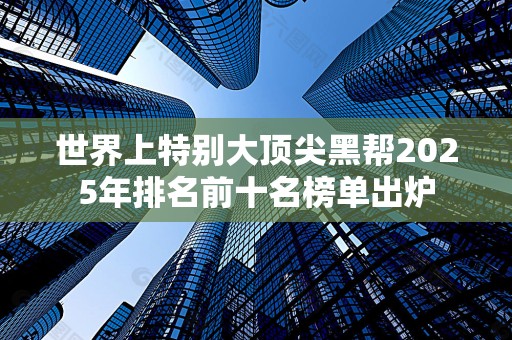 世界上特别大顶尖黑帮2025年排名前十名榜单出炉