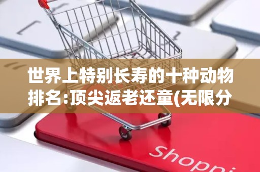 世界上特别长寿的十种动物排名:顶尖返老还童(无限分裂)2025年排名前十名榜单出炉
