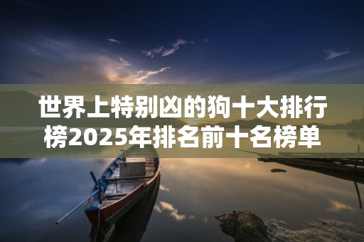 世界上特别凶的狗十大排行榜2025年排名前十名榜单出炉