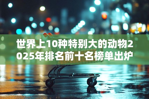 世界上10种特别大的动物2025年排名前十名榜单出炉