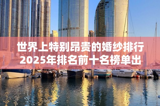 世界上特别昂贵的婚纱排行2025年排名前十名榜单出炉