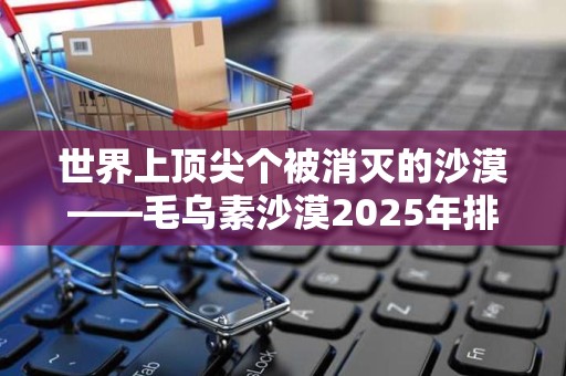 世界上顶尖个被消灭的沙漠——毛乌素沙漠2025年排名前十名榜单出炉