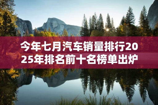 今年七月汽车销量排行2025年排名前十名榜单出炉