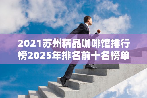 2021苏州精品咖啡馆排行榜2025年排名前十名榜单出炉