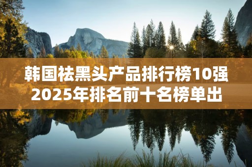 韩国祛黑头产品排行榜10强2025年排名前十名榜单出炉