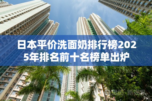 日本平价洗面奶排行榜2025年排名前十名榜单出炉