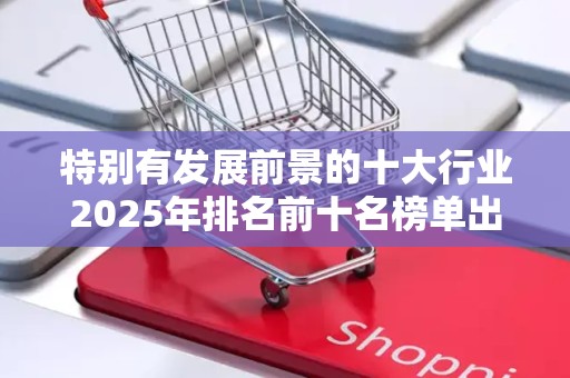 特别有发展前景的十大行业2025年排名前十名榜单出炉