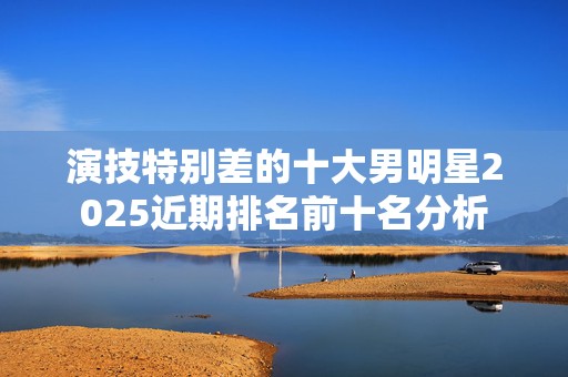 演技特别差的十大男明星2025近期排名前十名分析