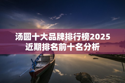 汤圆十大品牌排行榜2025近期排名前十名分析