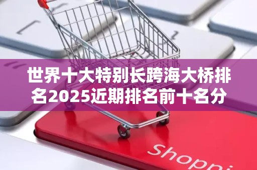 世界十大特别长跨海大桥排名2025近期排名前十名分析
