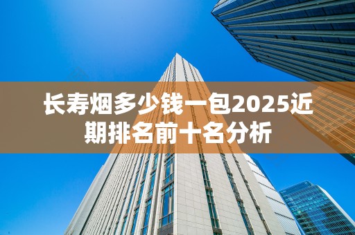 长寿烟多少钱一包2025近期排名前十名分析