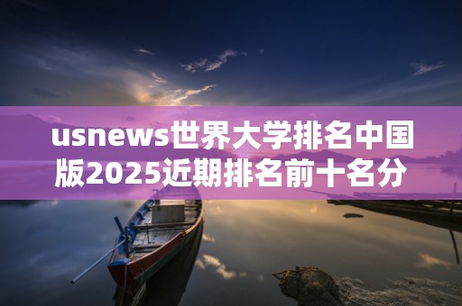usnews世界大学排名中国版2025近期排名前十名分析